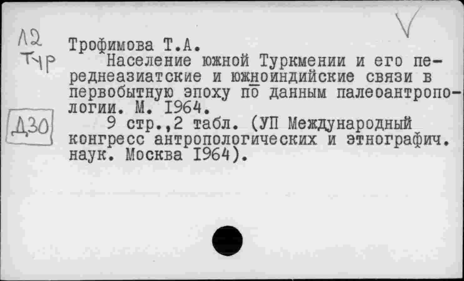 ﻿Трофимова T.А.
Население южной Туркмении и его переднеазиатские и южноиндийские связи в первобытную эпоху по данным палеоантропо логии. М. 1964.
9 стр.,2 табл. (УП Международный конгресс антропологических и этнографии, наук. Москва 1964).